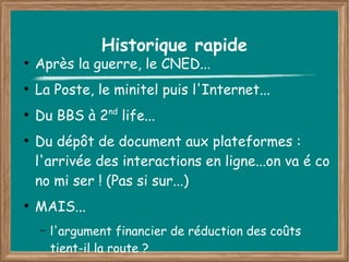Historique rapide
●
    Après la guerre, le CNED...
●
    La Poste, le minitel puis l'Internet...
●
    Du BBS à 2 life...
                  nd


●
    Du dépôt de document aux plateformes :
    l'arrivée des interactions en ligne...on va é co
    no mi ser ! (Pas si sur...)
●
    MAIS...
    –   l'argument financier de réduction des coûts
        tient-il la route ?
 