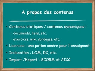 A propos des contenus

●
    Contenus statiques / contenus dynamiques :
    –   documents, liens, etc.
    –   exercices, wiki, sondages, etc.
●
    Licences : une potion amère pour l'enseignant
●
    Indexation : LOM, DC, etc.
●
    Import /Export : SCORM et AICC
 