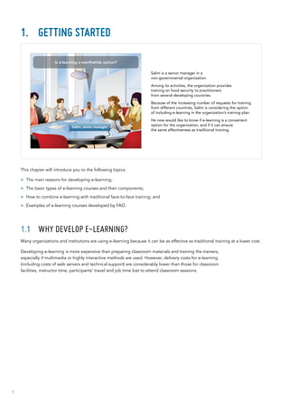 8
1.	 Getting started
This chapter will introduce you to the following topics:
>> The main reasons for developing e-learning;
>> The basic types of e-learning courses and their components;
>> How to combine e-learning with traditional face-to-face training; and
>> Examples of e-learning courses developed by FAO.
1.1	 Why develop e-learning?
Many organizations and institutions are using e-learning because it can be as effective as traditional training at a lower cost.
Developing e-learning is more expensive than preparing classroom materials and training the trainers,
especially if multimedia or highly interactive methods are used. However, delivery costs for e-learning
(including costs of web servers and technical support) are considerably lower than those for classroom
facilities, instructor time, participants’ travel and job time lost to attend classroom sessions.
Salim is a senior manager in a
non‑governmental organization.
Among its activities, the organization provides
training on food security to practitioners
from several developing countries.
Because of the increasing number of requests for training
from different countries, Salim is considering the option
of including e-learning in the organization’s training plan.
He now would like to know if e-learning is a convenient
option for the organization, and if it can ensure
the same effectiveness as traditional training.
Salim, senior manager
Is e-learning a worthwhile option?
 
