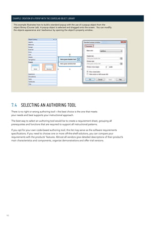 98
Example: Creation of a popup with the CourseLab Object Library
This example illustrates how to build a standard popup with the use of a popup object from the
object library (Course Lab). A popup object is selected and dragged onto the screen. You can modifiy
the objects appearance and beahaviour by opening the object’s property window..
7.4	 Selecting an authoring tool
There is no right or wrong authoring tool – the best choice is the one that meets
your needs and best supports your instructional approach.
The best way to select an authoring tool would be to create a requirement sheet, grouping all
prerequisites and functions that are required to support all instructional patterns.
If you opt for your own code-based authoring tool, this list may serve as the software requirements
specifications. If you need to choose one or more off-the-shelf solutions, you can compare your
requirements with the products’ features. Almost all vendors give detailed descriptions of their product’s
main characteristics and components, organize demonstrations and offer trial versions.
 