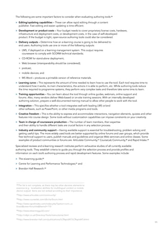 99
The following are some important factors to consider when evaluating authoring tools:36
>> Editing/updating capabilities – These can allow rapid editing through a content
publisher. Fast editing and easier updating is time efficient.
>> Development or product costs – Your budget needs to cover proprietary license costs, hardware,
infrastructure and deployment costs, or development costs, in the case of self-developed
product. If the budget is tight, open-source authoring tools could also be considered.
>> Delivery outputs – Determine how an e-learning course is going to be delivered to
end users. Authoring tools use one or more of the following outputs:
>> LMS, if deployed on a learning management system. This output requires
courseware to comply with SCORM technical standards;
>> CD-ROM for stand-alone deployment;
>> Web browser (interoperability should be considered);
>> podcast;
>> mobile devices; and
>> MS Word – produces a printable version of reference materials.
>> Learning curve – This represents the amount of time needed to learn how to use the tool. Each tool requires time to
understand how it works, its main characteristics, the actions it is able to perform, etc. While authoring tools reduce
the time required to programme systems, they perform very complex tasks and therefore take some time to learn.
>> Training opportunities – You can learn about the tool through online guides, webinars, online support and
forums. Also, many vendors deliver Web-based or on-site training sessions. With an internally developed
authoring solution, prepare a well-documented training manual to allow other people to work with the tool.
>> Integration – This specifies whether a tool integrates well with leading LMS or/and
other software, such as PowerPoint, or other media programs and tools.
>> Creative freedom – This is the ability to express and accommodate interactions, navigation elements, quizzes and other
features into course design. Some tools without customization capabilities can impose constraints on your creativity.
>> Team in charge of courseware production – The number of team members, their expertise
and their ability to handle different tasks are crucial factors in any selection process.
>> Industry and community support – Having available support is essential for troubleshooting, problem solving and
getting useful tips. The more widely used tools are better supported by online forums and user groups, which provide
free technical support to users, publish manuals and guidelines and organize Web seminars and online classes. Some
examples of product communities or forums are: Articulate Community,37
CourseLab Community,38
and Rapid Intake.39
Specialized reviews and e-learning research institutes perform exhaustive studies of all currently available
authoring tools. They establish criteria to guide you through the selection process and provide profiles and
information on each tool’s authoring process and rapid development features. Some examples include:
>> The eLearning guide;40
>> Centre for Learning and Performance Technologies;41
and
>> Brandon Hall Research.42
36
The list is not complete, as there may be other decisive elements to
examine (e.g. localization abilities for multilingual content or mobile
device output). Items are not ranked according to their importance.
37
http://www.articulate.com/community/
38
http://www.courselab.com/db/cle/forum.html
39
http://www.rapidintake.com/index.php?option=com_cc
board&view=forumlist&Itemid=110
40
http://www.elearningguild.com/
41
http://c4lpt.co.uk/Directory/Tools/instructional.html
42
http://www.brandon-hall.com/publications/LCRapidAT/LCRapidAT.shtml
 
