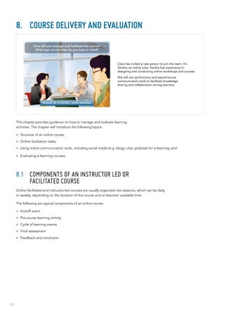 102
8.	 Course delivery and evaluation
This chapter provides guidance on how to manage and evaluate learning
activities. The chapter will introduce the following topics:
>> Structure of an online course;
>> Online facilitation tasks;
>> Using online communication tools, including social media (e.g. blogs, chat, podcast) for e-learning; and
>> Evaluating e-learning courses.
8.1	 Components of an instructor led or
facilitated course
Online facilitated and instructor-led courses are usually organized into sessions, which can be daily
or weekly, depending on the duration of the course and on learners’ available time.
The following are typical components of an online course:
>> Kickoff event
>> Pre-course learning activity
>> Cycle of learning events
>> Final assessment
>> Feedback and conclusion
Clara has invited a new person to join the team. It’s
Sandra, an online tutor. Sandra has experience in
designing and conducting online workshops and courses.
She will use synchronous and asynchronous
communication tools to facilitate knowledge
sharing and collaboration among learners.
How will you manage and facilitate the course?
What type of activities do you have in mind?
Richard, ID, to Sandra, online facilitator
 