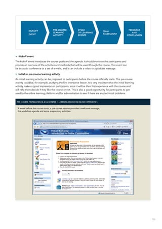 103
>> Kickoff event
The kickoff event introduces the course goals and the agenda. It should motivate the participants and
provide an overview of the activities and methods that will be used through the course. This event can
be an audio conference or a set of e-mails, and it can include a video or a podcast message.
>> Initial or pre-course learning activity
An initial learning activity can be proposed to participants before the course officially starts. This pre-course
activity could be, for example, studying the first interactive lesson. It is very important that the initial learning
activity makes a good impression on participants, since it will be their first experience with the course and
will help them decide if they like the course or not. This is also a good opportunity for participants to get
used to the online learning platform and for administrators to see if there are any technical problems.
Pre-course preparation in a facilitated e-learning course on Online Communities
A week before the course starts, a pre-course session provides a welcome message,
the workshop agenda and some preparatory activities.
 
