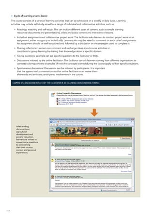 104
>> Cycle of learning events (core)
The course consists of a series of learning activities that can be scheduled on a weekly or daily basis. Learning
activities may include self-study as well as a range of individual and collaborative activities, such as:
>> Readings, watching and self-study: This can include different types of content, such as simple learning
resources (documents and presentations), video and audio content and interactive e-lessons.
>> Individual assignments and collaborative project work: The facilitator asks learners to conduct project work or an
assignment, either in a group or individually. Learners also may be asked to comment on each other’s assignments.
An assignment should be well-structured and followed by a discussion on the strategies used to complete it.
>> Sharing reflections: Learners can comment and exchange ideas about course activities or
contribute to group learning by sharing their knowledge about a specific domain.
>> Asking questions: Learners can ask specific questions to the facilitator or SME.
>> Discussions initiated by the online facilitator: The facilitator can ask learners coming from different organizations or
contexts to bring concrete examples of how the concepts learned during the course apply to their specific situations.
>> Spontaneous discussions: Discussions can be initiated by participants. It is important
that the system track conversations so that online facilitators can review them
afterwards and evaluate participants’ involvement in the course.
Example of a discussion initiated by the facilitator in a e-learning course on rural finance
After reading
documents on
agricultural
development and
poverty reduction,
learners are invited to
answer some questions
by considering
their own country
context and personal
experiences.
 