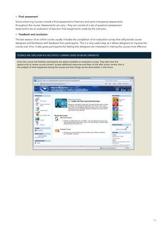 105
>> Final assessment
Some e-learning courses include a final assessment of learners and some intersperse assessments
throughout the course. Assessments can vary – they can consist of a set of questions (assessment
tests) and/or be an evaluation of learners’ final assignments made by the instructor.
>> Feedback and conclusion
The last session of an online course usually includes the completion of an evaluation survey that will provide course
designers and facilitators with feedback from participants. This is a very useful step as it allows designers to improve the
course over time. It also gives participants the feeling that designers are interested in making the course more effective.
Feedback and conclusion in a facilitated e-learning course on Online Communities
Once the course has finished, participants are asked complete an evaluation survey. They also have the
opportunity to review course content, access additional resources and listen to the after action review, that is
the analysis of what happened during the course and how things can be done better in the future.
 
