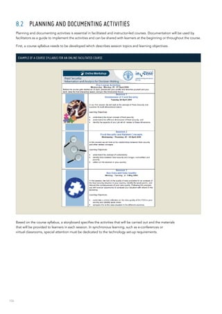 106
8.2	 Planning and documenting activities
Planning and documenting activities is essential in facilitated and instructor-led courses. Documentation will be used by
facilitators as a guide to implement the activities and can be shared with learners at the beginning or throughout the course.
First, a course syllabus needs to be developed which describes session topics and learning objectives.
Example of a course syllabus for an online facilitated course
Based on the course syllabus, a storyboard specifies the activities that will be carried out and the materials
that will be provided to learners in each session. In synchronous learning, such as e-conferences or
virtual classrooms, special attention must be dedicated to the technology set-up requirements.
 