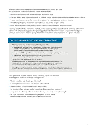 9
Moreover, e-learning reaches a wider target audience by engaging learners who have
difficulty attending conventional classroom training because they are:
>> geographically dispersed with limited time and/or resources to travel;
>> busy with work or family commitments which do not allow them to attend courses on specific dates with a fixed schedule;
>> located in conflict and post-conflict areas and restricted in their mobility because of security reasons;
>> limited from participating in classroom sessions because of cultural or religious beliefs;
>> facing difficulties with real-time communication (e.g. foreign language learners or very shy learners).
E-learning can offer effective instructional methods, such as practising with associated feedback, combining collaboration
activities with self-paced study, personalizing learning paths based on learners’ needs and using simulation and games.
Further, all learners receive the same quality of instruction because there is no dependence on a specific instructor.
Some questions to ask when choosing among e- learning, face-to-face instruction
or other types of informal or on-the-job learning include:
>> What is the relative cost of each type of training?
>> Is learning best delivered in one unit or spread out over time?
>> Does it address a short-term or a long-term learning need?
>> Do participants have access to needed computer and communications equipment?
>> Are participants sufficiently self-motivated for e-learning or self-study modes of learning?
>> Do target participants’ time schedules and geographic locations enable
classroom‑based learning or other types of synchronous learning?
A training program may aim at developing different types of skills:
>> cognitive skills, which can involve knowledge and comprehension (e.g. understanding
scientific concepts ), following instructions (procedural skills), as well as applying
methods in new situations to solve problems (thinking or mental skills);
>> interpersonal skills (e.g. skills involved in active listening, presenting, negotiating, etc.); as well as
>> psychomotor skills, involving the acquisition of physical perceptions
and movements (e.g. making sports or driving a car).
How can e-learning address these diverse domains?
Most e-learning courses are developed to build cognitive skills; the cognitive domain is the
most suitable for e-learning. Within the cognitive domain, thinking skills may require more
interactive e-learning activities because those skills are learned better “by doing”.
Learning in the interpersonal domain can also be addressed in e-learning by using specific methods. For
example, interactive role playing with appropriate feedback can be used to change attitudes and behaviours.
Can e-learning be used to develop any type of skill?
 