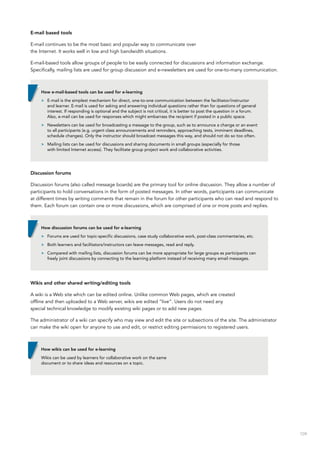 109
E-mail based tools
E-mail continues to be the most basic and popular way to communicate over
the Internet. It works well in low and high bandwidth situations.
E-mail-based tools allow groups of people to be easily connected for discussions and information exchange.
Specifically, mailing lists are used for group discussion and e-newsletters are used for one-to-many communication.
Discussion forums
Discussion forums (also called message boards) are the primary tool for online discussion. They allow a number of
participants to hold conversations in the form of posted messages. In other words, participants can communicate
at different times by writing comments that remain in the forum for other participants who can read and respond to
them. Each forum can contain one or more discussions, which are comprised of one or more posts and replies.
Wikis and other shared writing/editing tools
A wiki is a Web site which can be edited online. Unlike common Web pages, which are created
offline and then uploaded to a Web server, wikis are edited “live”. Users do not need any
special technical knowledge to modify existing wiki pages or to add new pages.
The administrator of a wiki can specify who may view and edit the site or subsections of the site. The administrator
can make the wiki open for anyone to use and edit, or restrict editing permissions to registered users.
How e-mail-based tools can be used for e-learning
>> E-mail is the simplest mechanism for direct, one-to-one communication between the facilitator/instructor
and learner. E-mail is used for asking and answering individual questions rather than for questions of general
interest. If responding is optional and the subject is not critical, it is better to post the question in a forum.
Also, e-mail can be used for responses which might embarrass the recipient if posted in a public space.
>> Newsletters can be used for broadcasting a message to the group, such as to announce a change or an event
to all participants (e.g. urgent class announcements and reminders, approaching tests, imminent deadlines,
schedule changes). Only the instructor should broadcast messages this way, and should not do so too often.
>> Mailing lists can be used for discussions and sharing documents in small groups (especially for those
with limited Internet access). They facilitate group project work and collaborative activities.
How discussion forums can be used for e-learning
>> Forums are used for topic-specific discussions, case study collaborative work, post-class commentaries, etc.
>> Both learners and facilitators/instructors can leave messages, read and reply.
>> Compared with mailing lists, discussion forums can be more appropriate for large groups as participants can
freely joint discussions by connecting to the learning platform instead of receiving many email messages.
How wikis can be used for e-learning
Wikis can be used by learners for collaborative work on the same
document or to share ideas and resources on a topic.
 