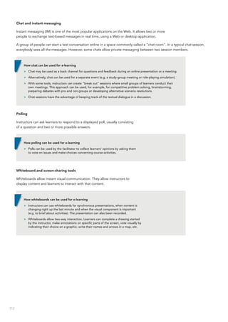 112
Chat and instant messaging
Instant messaging (IM) is one of the most popular applications on the Web. It allows two or more
people to exchange text-based messages in real time, using a Web or desktop application.
A group of people can start a text conversation online in a space commonly called a “chat room”. In a typical chat session,
everybody sees all the messages. However, some chats allow private messaging between two session members.
Polling
Instructors can ask learners to respond to a displayed poll, usually consisting
of a question and two or more possible answers.
Whiteboard and screen-sharing tools
Whiteboards allow instant visual communication. They allow instructors to
display content and learners to interact with that content.
How chat can be used for e-learning
>> Chat may be used as a back channel for questions and feedback during an online presentation or a meeting.
>> Alternatively, chat can be used for a separate event (e.g. a study-group meeting or role-playing simulation).
>> With some tools, instructors can create “break out” sessions where small groups of learners conduct their
own meetings. This approach can be used, for example, for competitive problem solving, brainstorming,
preparing debates with pro and con groups or developing alternative scenario resolutions.
>> Chat sessions have the advantage of keeping track of the textual dialogue in a discussion.
How polling can be used for e-learning
>> Polls can be used by the facilitator to collect learners’ opinions by asking them
to vote on issues and make choices concerning course activities.
How whiteboards can be used for e-learning
>> Instructors can use whiteboards for synchronous presentations, when content is
changing right up the last minute and when the visual component is important
(e.g. to brief about activities). The presentation can also been recorded.
>> Whiteboards allow two-way interaction. Learners can complete a drawing started
by the instructor, make annotations on specific parts of the screen, vote visually by
indicating their choice on a graphic, write their names and arrows in a map, etc.
 