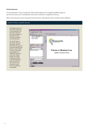 114
Virtual classroom
A virtual classroom mimics a traditional instructor-led classroom by integrating different types of
synchronous tools, such as whiteboard, chat, audio conference or application sharing.
Most virtual classroom tools incorporate similar functions, although the screen interface may be different.
Example of virtual classroom functions
The largest portion of
the screen is devoted
to the whiteboard, on
which the instructor
can project slides and
learners can write
and draw using text
and drawing tools.
On the left side of
the screen, there is a
participant window
that shows the name of
everyone attending the
session, a set of tools
to use for interaction
(comparable to a
traditional classroom,
such as for raising
hands), the instant
messaging window
to send messages to
other learners and
the instructor and
the audio control
for the microphone
and speaker.
 