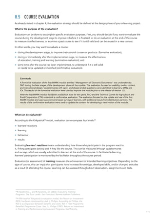 115
8.5	 Course evaluation
As already stated in chapter 4, the evaluation strategy should be defined at the design phase of your e-learning project.
What is the purpose of the evaluation?
Evaluation can be done to accomplish specific evaluation purposes. First, you should decide if you want to evaluate the
course during the development stage to improve it before it is finalized, or do an evaluation at the end of the course
to measure its effectiveness, or examine a past course to see if it is still valid and can be reused in a new context.
In other words, you may want to evaluate a course:
>> during the development stage, to improve instructional courses or products (formative evaluation);
>> during or immediately after the implementation stage, to measure the effectiveness
of education, training and learning (summative evaluation); and
>> some time after the course has been implemented, to understand if it is still valid
or needs to be updated or modified (confirmative evaluation).
Case study
A formative evaluation of the first IMARK module entitled “Management of Electronic Documents” was undertaken by
FAO during the later stages of the development phase of the module. The evaluation focused on usability, media, content,
and instructional design. Questionnaires with open- and closed-ended questions were submitted to learners, SMEs and
IDs. The results of the formative evaluation were used to improve the module prior to the release of version 1.0.
After the first IMARK module had been available at least for two years, FAO and the Technical Centre for Agricultural and
Rural Cooperation (CTA) undertook a confirmative evaluation. The evaluation focused on the uptake and use of the first
IMARK module and used questionnaire-based surveys of learners, with additional inputs from distribution partners. The
results of the confirmative evaluation were used to update the content for developing a new version of the module.
What can be evaluated?
According to the Kirkpatrick43
model, evaluation can encompass four levels:44
>> learners’ reactions
>> learning
>> behaviour
>> results
Evaluating learners’ reactions means understanding how those who participate in the program react to
it, if they participate actively and if they like the course. This can be measured through questionnaires
and surveys, which are usually submitted to learners at the end of the course. In facilitated e-learning,
learners’ participation is monitored by the facilitator throughout the course period.
Evaluation (or assessment) of learning measures the achievement of intended learning objectives. Depending on the
type of course, this can imply that participants have increased knowledge, developed skills, and/or changed attitudes
as a result of attending the course. Learning can be assessed through direct observation, assignments and tests.
43
Kirkpatrick D.L. and Kirkpatrick J.D. (2006). Evaluating Training
Programs. The Four Levels. San Francisco: Berrett-Koehler Publishers.
44
A fifth level of Kirkpatrick’s evaluation model, the Return on Investment
(ROI), has been introduced by Jack J. Phillips. According to Phillips, the
ROI is a comparison between benefits and costs: ROI = Net Programme
Benefits/ Programme Costs. See J.J. Philips (1997). Return on Investment
in Training and Performance Improvement Programs, Gulf Pub Co.
 