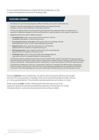 116
It is very important that assessment is aligned with learning objectives, i.e. that
it measures the expected outcomes set in the design stage.
According to the type of learning objectives, different methods can be used to evaluate learning.
Changes in attitudes and development of relational skills can be measured through
interviews, surveys or direct observation of participants’ behaviour.
Thinking and cognitive skills can be measured through assessment tests. Assessment tests can consist of sets of
questions or assignments designed to verify the achievement of a specific objective or the mastery of a given skill.
Assessment tests can be used for different purposes:
>> Prerequisite tests: used to verify if learners have the minimum required
knowledge to participate in a certain learning course
>> Pre-assessment tests (or entry tests): used to assess a learner’s knowledge and skills
before beginning a course, in order to personalize learning activities
>> Diagnostic tests: used to assess the achievement of a unit’s learning
objectives after the completion of a specific learning unit
>> Post-assessment test: used to assess the achievement of the course’s learning
objectives after the completion of the entire course
>> Certification tests: used to verify specific skills and knowledge inside the
organization and are not necessarily related to a learning course.
In self-paced e-learning, assessment tests mainly consist of “closed-ended” questions associated with response options45
.
The most frequently used question formats include: multiple choice; multiple responses; matching; ordering; fill-in-the-blank;
and short answer/essay. Learning platforms often include editors to create tests, questions and tools for reporting results.
In facilitated and collaborative e-learning, “closed-ended” questions are integrated with different types of assignments
which are carried out during and/or at the end of the course. Questions and assignments are evaluated by the facilitator
or instructor. This is often associated with continuous monitoring of individual and group activities during the course.
Evaluating behaviour means understanding the extent to which participants’ behaviour has changed
because of the training program: for example, if they use the acquired knowledge and skills on the job
or in other practical situations. This can be done by observing learners’ performance on the job.
Finally, evaluating results consists of identifying the final results that occurred in the
organization because the participants attended the programme. The final results can include
increased production, improved quality, decreased costs, and fewer accidents.
Assessing learning
45
See chapter 6 for guidance on how to develop practice
and assessment tests for self-paced e-learning.
 