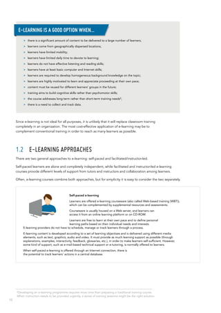 10
2
Developing an e-learning programme requires more time than preparing a traditional training course.
When instruction needs to be provided urgently, a series of training sessions might be the right solution.
Since e-learning is not ideal for all purposes, it is unlikely that it will replace classroom training
completely in an organization. The most cost-effective application of e-learning may be to
complement conventional training in order to reach as many learners as possible.
1.2	 E-learning approaches
There are two general approaches to e-learning: self-paced and facilitated/instructor-led.
Self-paced learners are alone and completely independent, while facilitated and instructor-led e-learning
courses provide different levels of support from tutors and instructors and collaboration among learners.
Often, e-learning courses combine both approaches, but for simplicity it is easy to consider the two separately.
>> there is a significant amount of content to be delivered to a large number of learners;
>> learners come from geographically dispersed locations;
>> learners have limited mobility;
>> learners have limited daily time to devote to learning;
>> learners do not have effective listening and reading skills;
>> learners have at least basic computer and Internet skills;
>> learners are required to develop homogeneous background knowledge on the topic;
>> learners are highly motivated to learn and appreciate proceeding at their own pace;
>> content must be reused for different learners’ groups in the future;
>> training aims to build cognitive skills rather than psychomotor skills;
>> the course addresses long-term rather than short-term training needs2
;
>> there is a need to collect and track data.
E-learning is a good option when…
Self-paced e-learning
Learners are offered e-learning courseware (also called Web-based training (WBT)),
which can be complemented by supplemental resources and assessments.
Courseware is usually housed on a Web server, and learners can
access it from an online learning platform or on CD-ROM.
Learners are free to learn at their own pace and to define personal
learning paths based on their individual needs and interests.
E-learning providers do not have to schedule, manage or track learners through a process.
E-learning content is developed according to a set of learning objectives and is delivered using different media
elements, such as text, graphics, audio and video. It must provide as much learning support as possible (through
explanations, examples, interactivity, feedback, glossaries, etc.), in order to make learners self-sufficient. However,
some kind of support, such as e-mail-based technical support or e-tutoring, is normally offered to learners.
When self-paced e-learning is offered through an Internet connection, there is
the potential to track learners’ actions in a central database.
 