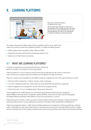 118
9.	 Learning platforms
This chapter illustrates the different types of learning platforms which can be used to host
e-learning courses and make them available to learners. It includes the following topics:
>> Different types of learning platforms (VLE, LMS and LCMS);
>> Proprietary and open-source learning management systems; and
>> Solutions for limited Internet connectivity.
9.1	 What are learning platforms?
A number of organizations and educational institutions use learning
platforms to deliver and manage their learning processes.
A learning platform is a set of interactive online services that provide learners with access to information,
tools and resources to support educational delivery and management through the Internet.
There are a variety of learning platforms with different levels of complexity, but their most important features include:
>> learning content management – creation, storage, access to resources
>> curriculum mapping and planning – lesson planning, personalized learning experience, assessment
>> learner engagement and management – learner information, progress tracking
>> tools and services – forums, messaging system, blogs, group discussions
Learning platforms are usually referred to as virtual learning environments (VLEs), learning management
systems (LMSs) or learning content management systems (LCMSs). These terms are often used interchangeably,
and despite differences between these platforms, they have many features in common.
Virtual learning environments, or VLEs, are used to simulate traditional face-to-face classroom activities and facilitate
teaching and learning with a strong collaborative component. Examples of VLEs are Moodle46
and Blackboard.47
A learning management system, or LMS, solution facilitates delivery and management of all learning offerings, including
online, virtual classroom and instructor-led courses. It automates the learning course and easily delivers training, manages
learners and keeps track of their progress and performance across training activities, which reduces administrative overhead.
Clara has to choose the platform
for delivering the course.
She has heard about Moodle, an open-source
online platform that is widely used, but she would
like to know more about what Moodle and other
learning platforms can offer to her organization
to support the delivery of e-learning courses.
46
http://moodle.org/
47
http://www.blackboard.com/
Clara, training manager
How will we make the courses accessible to learners?
 