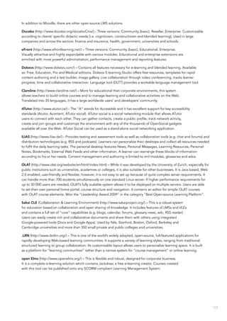123
In addition to Moodle, there are other open-source LMS solutions:
Docebo (http://www.docebo.org/doceboCms/) - Three versions: Community (basic), Reseller, Enterprise. Customizable
according to clients’ specific didactic needs (i.e. cognitivism, constructivism and blended learning). Used in large
companies and across the sectors: finance and insurance, health, government, universities and schools.
eFront (http://www.efrontlearning.net/) – Three versions: Community (basic), Educational, Enterprise.
Visually attractive and highly expandable with various modules. Educational and enterprise extensions are
enriched with more powerful administration, performance management and reporting features.
Dokeos (http://www.dokeos.com/) – Contains all features necessary for e-learning and blended learning. Available
as: Free, Education, Pro and Medical editions. Dokeos E-learning Studio offers free resources, templates for rapid
content authoring and a test builder, image gallery. Live collaboration through video conferencing, tracks learner
progress, time and collaborative interaction. Language tool (DLTT) provides a workable language management tool.
Claroline (http://www.claroline.net/) – More for educational than corporate environments, this system
allows teachers to build online courses and to manage learning and collaborative activities on the Web.
Translated into 35 languages, it has a large worldwide users’ and developers’ community.
ATutor (http://www.atutor.ca/) - The “A” stands for Accessible and it has excellent support for key accessibility
standards (Atutor, Acontent, ATutor social). ATutor social is a social networking module that allows ATutor
users to connect with each other. They can gather contacts, create a public profile, track network activity,
create and join groups and customize the environment with any of the thousands of OpenSocial gadgets
available all over the Web. ATutor Social can be used as a stand-alone social networking application.
ILIAS (http://www.ilias.de/) - Provides testing and assessment tools as well as collaboration tools (e.g. chat and forums) and
distribution technologies (e.g. RSS and podcasts). Learners can personalize their desktops and collect all resources needed
to fulfil the daily learning tasks. The personal desktop features News, Personal Messages, Learning Resources, Personal
Notes, Bookmarks, External Web Feeds and other information. A learner can rearrange these blocks of information
according to his or her needs. Content management and authoring is limited to xml modules, glossaries and wikis.
OLAT (http://www.olat.org/website/en/html/index.html) – While it was developed by the University of Zurich, especially for
public institutions such as universities, academies or colleges, it is also suitable for other businesses. It is Java based, Web
2.0 enabled, user-friendly and flexible; however, it is not easy to set up because of quite complex server requirements. It
can handle more than 700 students simultaneously on one standard Linux server. If higher performance requirements for
up to 30 000 users are needed, OLAT’s fully scalable system allows it to be deployed on multiple servers. Users are able
to set their own personal home portal, course structure and navigation. It contains an editor for simple OLAT courses
with OLAT course elements. Won the “Leadership Award 2009” in the category “Best Open-source Learning Platform”.
Sakai CLE (Collaboration & Learning Environment) (http://www.sakaiproject.org/) – This is a robust system
for education based on collaboration and open sharing of knowledge. It includes features of LMSs and VLEs
and contains a full set of “core” capabilities (e.g. blogs, calendar, forums, glossary news, wiki, RSS reader).
Users can easily create rich and collaborative documents and share them with others using integrated
Google-powered tools (Docs and Google Apps). Used by Yale, Stanford, Boston, Oxford, Berkeley and
Cambridge universities and more than 350 small private and public colleges and universities.
.LRN (http://www.dotlrn.org/) – This is one of the world’s widely adopted, open-source, full-featured applications for
rapidly developing Web-based learning communities. It supports a variety of learning styles, ranging from traditional
structured learning to group collaboration. Its customizable layout allows users to personalize learning space. It is built
as a platform for “learning communities” rather than a narrow system for “course management” or online learning.
open Elms (http://www.openelms.org/) – This is flexible and robust, designed for corporate business.
It is a complete e-learning solution which contains Jackdraw, a free e-learning creator. Courses created
with this tool can be published onto any SCORM compliant Learning Management System.
 
