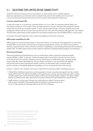 126
9.4	 Solutions for limited or no connectivity
Faced with technical constraints, such as very limited or no online access and an unreliable supply of
electricity, organizations and institutions need to evaluate those solutions that will allow users to work with
a lack of connectivity and limited information and communication technology (ICT) infrastructure.
Local-area network-based LMS
In cases with limited or no connectivity, a potential solution is to run an LMS on a local-area network (LAN) in the
client‑server architecture. In this model, a server provides resources or services, while client PCs request and retrieve
content from the server via a computer network. In some rural secondary schools in Tanzania,61
students used a LAN
configuration without Internet to access e-learning resources from their client PCs where the LMS application was installed.
The local server would receive content updates from removable storage devices, like CD-ROMs, DVDs or memory sticks.
A constraint of using this approach is that it requires knowledge of client-server architecture.
Offline player possibilities for LMS
Offline players are another potential solution in cases with limited or no connectivity. These applications can download
and play offline course content and track learners’ progress and preferences. Learners can take the course without
having to access the Internet. Once an Internet connection is established, it automatically synchronizes with the LMS and
updates data. The offline players that have been tested are: Meridian,62
blackboard Agilix backpack63
and Harbinger.64
M-learning technologies
E-learning facilitated by hand-held devices, such as mobile phones, Palms, pocket PCs and personal digital
assistants (PDAs), is called “m-learning”. These technologies offer communication channels via e-mail, access
to the Internet and voice and text messaging. Learning and teaching via mobile devices also is growing rapidly
because they offer certain advantages (e.g. they are cheaper and easier to carry and handle than desktops
and provide instant access to educational material). Learners can share lessons plans, exchange advice,
opinions and tips or immediately apply their knowledge, such as in on-the-job and just-in-time training.
Interest in “anytime” and “anywhere” learning via mobile devices is growing rapidly in developing countries:
>> In West Africa mobile learning solutions are being spread to schools, corporations and government by a mobile
dealer, Ad-Connect65
.The Ad-Connect platform that supports voice, pictures, text and audios was used in schools
and pilot projects with Central University College in Ghana and University Nsukka in Nigeria. The system enables
teachers to publish lecture notes, examinations and other material and to get feedback from learners directly.
>> Health workers in remote areas of Kenya66
use mobile devices to obtain information about
difficult cases of HIV/AIDS. They download tests and reference materials and go to the
forum to make postings and exchange experiences with their colleagues.
61
http://www.waset.org/journals/waset/v54/v54-139.pdf
62
http://www.meridianksi.com/products/mobile_lms/
63
http://backpack.blackboard.com/Default.aspx
64
http://www.harbinger-systems.com/offlineplayer.htm
65
http://www.mobileafrica.net/2787.htm
66
http://www.infodev.org/en/Article.551.html
 