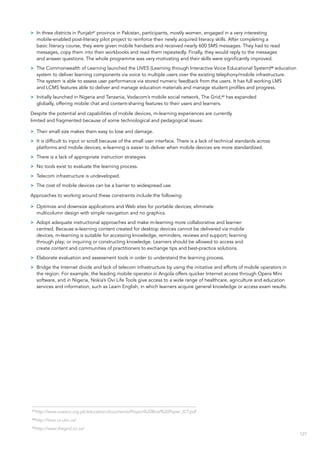 127
>> In three districts in Punjab67
province in Pakistan, participants, mostly women, engaged in a very interesting
mobile-enabled post-literacy pilot project to reinforce their newly acquired literacy skills. After completing a
basic literacy course, they were given mobile handsets and received nearly 600 SMS messages. They had to read
messages, copy them into their workbooks and read them repeatedly. Finally, they would reply to the messages
and answer questions. The whole programme was very motivating and their skills were significantly improved.
>> The Commonwealth of Learning launched the LIVES (Learning through Interactive Voice Educational System)68
education
system to deliver learning components via voice to multiple users over the existing telephony/mobile infrastructure.
The system is able to assess user performance via stored numeric feedback from the users. It has full working LMS
and LCMS features able to deliver and manage education materials and manage student profiles and progress.
>> Initially launched in Nigeria and Tanzania, Vodacom’s mobile social network, The Grid,69
has expanded
globally, offering mobile chat and content-sharing features to their users and learners.
Despite the potential and capabilities of mobile devices, m-learning experiences are currently
limited and fragmented because of some technological and pedagogical issues:
>> Their small size makes them easy to lose and damage.
>> It is difficult to input or scroll because of the small user interface. There is a lack of technical standards across
platforms and mobile devices; e-learning is easier to deliver when mobile devices are more standardized.
>> There is a lack of appropriate instruction strategies.
>> No tools exist to evaluate the learning process.
>> Telecom infrastructure is undeveloped.
>> The cost of mobile devices can be a barrier to widespread use.
Approaches to working around these constraints include the following:
>> Optimize and downsize applications and Web sites for portable devices; eliminate
multicolumn design with simple navigation and no graphics.
>> Adopt adequate instructional approaches and make m-learning more collaborative and learner-
centred. Because e-learning content created for desktop devices cannot be delivered via mobile
devices, m-learning is suitable for accessing knowledge, reminders, reviews and support; learning
through play; or inquiring or constructing knowledge. Learners should be allowed to access and
create content and communities of practitioners to exchange tips and best-practice solutions.
>> Elaborate evaluation and assessment tools in order to understand the learning process.
>> Bridge the Internet divide and lack of telecom infrastructure by using the initiative and efforts of mobile operators in
the region. For example, the leading mobile operator in Angola offers quicker Internet access through Opera Mini
software, and in Nigeria, Nokia’s Ovi Life Tools give access to a wide range of healthcare, agriculture and education
services and information, such as Learn English, in which learners acquire general knowledge or access exam results.
67
http://www.unesco.org.pk/education/documents/Project%20Brief%20Paper_ICT.pdf
68
http://lives.cs.ubc.ca/
69
http://www.thegrid.co.za/
 