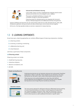 11
1.3	 E-learning components
As we have seen, e-learning approaches can combine different types of e-learning components, including:
(a)	 e-learning content;
(b)	 e-tutoring, e-coaching, e-mentoring;
(c)	 collaborative learning; and
(d)	 virtual classroom.
Let’s have a quick look at these components.
(a) E-learning content
E-learning content can include:
>> simple learning resources;
>> interactive e-lessons;
>> electronic simulations; and
>> job aids.
Simple Learning Resources
Simple learning resources are non-interactive resources such as documents, PowerPoint
presentations, videos or audio files. These materials are non-interactive in the sense
that learners can only read or watch content without performing any other action.
These resources can be quickly developed and, when they match defined
learning objectives and are designed in a structured way, they can be a valuable
learning resource even though they don’t provide any interactivity. 
Interactive e-lessons
The most common approach for self-paced e-learning is Web-based training consisting
of a set of interactive e-lessons. An e-lesson is a linear sequence of screens which
can include text, graphics, animations, audio, video and interactivity in the form
of questions and feedback. E-lessons can also include recommended reading and
links to online resources, as well as additional information on specific topics.
Instructor-led and facilitated e-learning
In this model, a linear curriculum is developed that integrates several content
elements and activities into a chronological course or syllabus.
The course is scheduled and led by an instructor and/
or facilitator through an online learning platform.
E-learning content for individual study can be integrated with instructor’s
lectures, individual assignments and collaborative activities among learners.
Learners, facilitators and instructors can use communication tools such as e-mails, discussion forums, chats, polls,
whiteboards, application sharing and audio and video conferencing to communicate and work together.
At the end, a final step typically includes an exercise or assessment to measure learning.
 