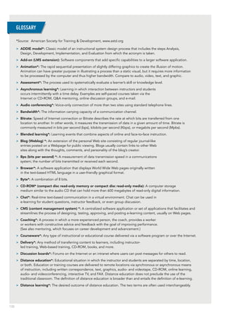 130
*Source: American Society for Training & Development, www.astd.org
>> ADDIE model*: Classic model of an instructional system design process that includes the steps Analysis,
Design, Development, Implementation, and Evaluation from which the acronym is taken.
>> Add-on (LMS extension): Software components that add specific capabilities to a larger software application.
>> Animation*: The rapid sequential presentation of slightly differing graphics to create the illusion of motion.
Animation can have greater purpose in illustrating a process than a static visual, but it requires more information
to be processed by the computer and thus higher bandwidth. Compare to audio, video, text, and graphic.
>> Assessment*: The process used to systematically evaluate a learner’s skill or knowledge level.
>> Asynchronous learning*: Learning in which interaction between instructors and students
occurs intermittently with a time delay. Examples are self-paced courses taken via the
Internet or CD-ROM, Q&A mentoring, online discussion groups, and e-mail.
>> Audio conferencing*: Voice-only connection of more than two sites using standard telephone lines.
>> Bandwidth*: The information carrying capacity of a communication channel.
>> Bitrate: Speed of Internet connection or Bitrate describes the rate at which bits are transferred from one
location to another. In other words, it measures the transmission of data in a given amount of time. Bitrate is
commonly measured in bits per second (bps), kilobits per second (Kbps), or megabits per second (Mpbs).
>> Blended learning*: Learning events that combine aspects of online and face-to-face instruction.
>> Blog (Weblog) *: An extension of the personal Web site consisting of regular journal-like
entries posted on a Webpage for public viewing. Blogs usually contain links to other Web
sites along with the thoughts, comments, and personality of the blog’s creator.
>> Bps (bits per second) *: A measurement of data transmission speed in a communications
system; the number of bits transmitted or received each second.
>> Browser*: A software application that displays World Wide Web pages originally written
in the text-based HTML language in a user-friendly graphical format.
>> Byte*: A combination of 8 bits.
>> CD-ROM* (compact disc read-only memory or compact disc read-only media): A computer storage
medium similar to the audio CD that can hold more than 600 megabytes of read-only digital information.
>> Chat*: Real-time text-based communication in a virtual environment. Chat can be used in
e-learning for student questions, instructor feedback, or even group discussion.
>> CMS (content management system) *: A centralized software application or set of applications that facilitates and
streamlines the process of designing, testing, approving, and posting e-learning content, usually on Web pages.
>> Coaching*: A process in which a more experienced person, the coach, provides a worker
or workers with constructive advice and feedback with the goal of improving performance.
(See also mentoring, which focuses on career development and advancement.)
>> Courseware*: Any type of instructional or educational course delivered via a software program or over the Internet.
>> Delivery*: Any method of transferring content to learners, including instructor-
led training, Web-based training, CD-ROM, books, and more.
>> Discussion boards*: Forums on the Internet or an intranet where users can post messages for others to read.
>> Distance education*: Educational situation in which the instructor and students are separated by time, location,
or both. Education or training courses are delivered to remote locations via synchronous or asynchronous means
of instruction, including written correspondence, text, graphics, audio- and videotape, CD-ROM, online learning,
audio- and videoconferencing, interactive TV, and FAX. Distance education does not preclude the use of the
traditional classroom. The definition of distance education is broader than and entails the definition of e-learning.
>> Distance learning*: The desired outcome of distance education. The two terms are often used interchangeably.
GLOSSARY
 