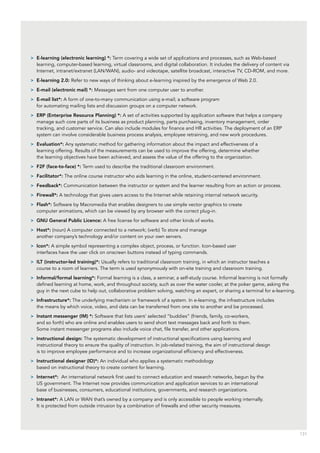 131
>> E-learning (electronic learning) *: Term covering a wide set of applications and processes, such as Web-based
learning, computer-based learning, virtual classrooms, and digital collaboration. It includes the delivery of content via
Internet, intranet/extranet (LAN/WAN), audio- and videotape, satellite broadcast, interactive TV, CD-ROM, and more.
>> E-learning 2.0: Refer to new ways of thinking about e-learning inspired by the emergence of Web 2.0.
>> E-mail (electronic mail) *: Messages sent from one computer user to another.
>> E-mail list*: A form of one-to-many communication using e-mail; a software program
for automating mailing lists and discussion groups on a computer network.
>> ERP (Enterprise Resource Planning) *: A set of activities supported by application software that helps a company
manage such core parts of its business as product planning, parts purchasing, inventory management, order
tracking, and customer service. Can also include modules for finance and HR activities. The deployment of an ERP
system can involve considerable business process analysis, employee retraining, and new work procedures.
>> Evaluation*: Any systematic method for gathering information about the impact and effectiveness of a
learning offering. Results of the measurements can be used to improve the offering, determine whether
the learning objectives have been achieved, and assess the value of the offering to the organization.
>> F2F (face-to-face) *: Term used to describe the traditional classroom environment.
>> Facilitator*: The online course instructor who aids learning in the online, student-centered environment.
>> Feedback*: Communication between the instructor or system and the learner resulting from an action or process.
>> Firewall*: A technology that gives users access to the Internet while retaining internal network security.
>> Flash*: Software by Macromedia that enables designers to use simple vector graphics to create
computer animations, which can be viewed by any browser with the correct plug-in.
>> GNU General Public Licence: A free license for software and other kinds of works.
>> Host*: (noun) A computer connected to a network; (verb) To store and manage
another company’s technology and/or content on your own servers.
>> Icon*: A simple symbol representing a complex object, process, or function. Icon-based user
interfaces have the user click on onscreen buttons instead of typing commands.
>> ILT (instructor-led training)*: Usually refers to traditional classroom training, in which an instructor teaches a
course to a room of learners. The term is used synonymously with on-site training and classroom training.
>> Informal/formal learning*: Formal learning is a class, a seminar, a self-study course. Informal learning is not formally
defined learning at home, work, and throughout society, such as over the water cooler, at the poker game, asking the
guy in the next cube to help out, collaborative problem solving, watching an expert, or sharing a terminal for e-learning.
>> Infrastructure*: The underlying mechanism or framework of a system. In e-learning, the infrastructure includes
the means by which voice, video, and data can be transferred from one site to another and be processed.
>> Instant messenger (IM) *: Software that lists users’ selected “buddies” (friends, family, co-workers,
and so forth) who are online and enables users to send short text messages back and forth to them.
Some instant messenger programs also include voice chat, file transfer, and other applications.
>> Instructional design: The systematic development of instructional specifications using learning and
instructional theory to ensure the quality of instruction. In job-related training, the aim of instructional design
is to improve employee performance and to increase organizational efficiency and effectiveness.
>> Instructional designer (ID)*: An individual who applies a systematic methodology
based on instructional theory to create content for learning.
>> Internet*: An international network first used to connect education and research networks, begun by the
US government. The Internet now provides communication and application services to an international
base of businesses, consumers, educational institutions, governments, and research organizations.
>> Intranet*: A LAN or WAN that’s owned by a company and is only accessible to people working internally.
It is protected from outside intrusion by a combination of firewalls and other security measures.
 