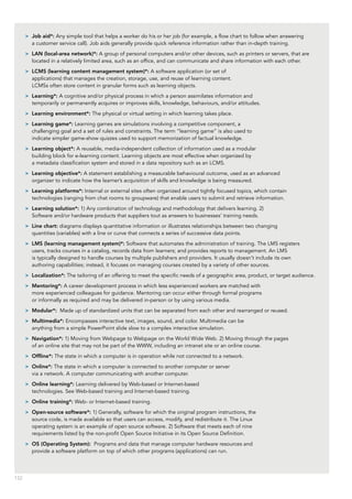 132
>> Job aid*: Any simple tool that helps a worker do his or her job (for example, a flow chart to follow when answering
a customer service call). Job aids generally provide quick reference information rather than in-depth training.
>> LAN (local-area network)*: A group of personal computers and/or other devices, such as printers or servers, that are
located in a relatively limited area, such as an office, and can communicate and share information with each other.
>> LCMS (learning content management system)*: A software application (or set of
applications) that manages the creation, storage, use, and reuse of learning content.
LCMSs often store content in granular forms such as learning objects.
>> Learning*: A cognitive and/or physical process in which a person assimilates information and
temporarily or permanently acquires or improves skills, knowledge, behaviours, and/or attitudes.
>> Learning environment*: The physical or virtual setting in which learning takes place.
>> Learning game*: Learning games are simulations involving a competitive component, a
challenging goal and a set of rules and constraints. The term “learning game” is also used to
indicate simpler game-show quizzes used to support memorization of factual knowledge.
>> Learning object*: A reusable, media-independent collection of information used as a modular
building block for e-learning content. Learning objects are most effective when organized by
a metadata classification system and stored in a data repository such as an LCMS.
>> Learning objective*: A statement establishing a measurable behavioural outcome, used as an advanced
organizer to indicate how the learner’s acquisition of skills and knowledge is being measured.
>> Learning platforms*: Internal or external sites often organized around tightly focused topics, which contain
technologies (ranging from chat rooms to groupware) that enable users to submit and retrieve information.
>> Learning solution*: 1) Any combination of technology and methodology that delivers learning. 2)
Software and/or hardware products that suppliers tout as answers to businesses’ training needs.
>> Line chart: diagrams displays quantitative information or illustrates relationships between two changing
quantities (variables) with a line or curve that connects a series of successive data points.
>> LMS (learning management system)*: Software that automates the administration of training. The LMS registers
users, tracks courses in a catalog, records data from learners; and provides reports to management. An LMS
is typically designed to handle courses by multiple publishers and providers. It usually doesn’t include its own
authoring capabilities; instead, it focuses on managing courses created by a variety of other sources.
>> Localization*: The tailoring of an offering to meet the specific needs of a geographic area, product, or target audience.
>> Mentoring*: A career development process in which less experienced workers are matched with
more experienced colleagues for guidance. Mentoring can occur either through formal programs
or informally as required and may be delivered in-person or by using various media.
>> Modular*: Made up of standardized units that can be separated from each other and rearranged or reused.
>> Multimedia*: Encompasses interactive text, images, sound, and color. Multimedia can be
anything from a simple PowerPoint slide slow to a complex interactive simulation.
>> Navigation*: 1) Moving from Webpage to Webpage on the World Wide Web. 2) Moving through the pages
of an online site that may not be part of the WWW, including an intranet site or an online course.
>> Offline*: The state in which a computer is in operation while not connected to a network.
>> Online*: The state in which a computer is connected to another computer or server
via a network. A computer communicating with another computer.
>> Online learning*: Learning delivered by Web-based or Internet-based
technologies. See Web-based training and Internet-based training.
>> Online training*: Web- or Internet-based training.
>> Open-source software*: 1) Generally, software for which the original program instructions, the
source code, is made available so that users can access, modify, and redistribute it. The Linux
operating system is an example of open source software. 2) Software that meets each of nine
requirements listed by the non-profit Open Source Initiative in its Open Source Definition.
>> OS (Operating System): Programs and data that manage computer hardware resources and
provide a software platform on top of which other programs (applications) can run.
 