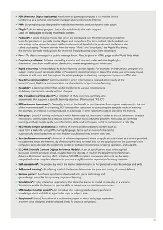 133
>> PDA (Personal Digital Assistants): Also known as palmtop computer, it is a mobile device
functioning as a personal information manager; able to connect to Internet.
>> PHP: Scripting language designed for web development to produce dynamic web pages.
>> Plug-in*: An accessory program that adds capabilities to the main program.
Used on Web pages to display multimedia content.
>> Podcast*: A series of digital-media files which are distributed over the Internet using syndication
feeds for playback on portable media players and computers. The term podcast, like broadcast, can
refer either to the series of content itself or to the method by which it is syndicated; the latter is also
called podcasting. The term derives from the words “iPod” and “broadcast;” the Apple iPod being
the brand of portable media player for which the first podcasting scripts were developed
>> Post*: To place a message in a public message forum. Also, to place an HTML page on the World Wide Web.
>> Proprietary software: Software owned by a vendor and licensed under exclusive legal rights
that restrict users from modification, distribution, reverse engineering and other uses.
>> Rapid e-learning: A methodology to build e-learning courses rapidly. For example, an instructional designer or a
subject matter expert can create slides in Powerpoint, record narration on top of the slides, use some easy-to-use
software to add tests, and then upload the whole package to a learning management system or a Web site.
>> Real-time communication*: Communication in which information is received at (or nearly at) the
instant it’s sent. Real-time communication is a characteristic of synchronous learning.
>> Reusable*: E-learning content that can be transferred to various infrastructures
or delivery mechanisms, usually without changes.
>> RLO (reusable learning object)*: A collection of RIOs, overview, summary, and
assessments that supports a specific learning objective. (Pronounced “R-L-O”)
>> ROI (return on investment)*: Generally, a ratio of the benefit or profit received from a given investment to the cost
of the investment itself. In e-learning, ROI is most often calculated by comparing the tangible results of training
(for example, an increase in units produced or a decrease in error rate) to the cost of providing the training.
>> Role play*: (noun) A training technique in which learners act out characters in order to try out behaviours, practice
interactions, communicate for a desired outcome, and/or solve a dynamic problem. Role plays can reinforce
learning and help people apply new information, skills, and techniques; (verb) To participate in a role play.
>> RSS (Really Simple Syndication): A method of sharing and broadcasting content such as
news from a Web site. Using XML markup language, items such as news articles can be
automatically downloaded into a News Reader or published onto another Web site.
>> Saas (software-as-a-service)*: A model of software deployment where an application is hosted as a service provided
to customers across the Internet. By eliminating the need to install and run the application on the customer’s own
computer, SaaS alleviates the customer’s burden of software maintenance, ongoing operation, and support.
>> SCORM (Sharable Content Object Reference Model)*: A set of specifications that, when applied
to course content, produces small, reusable learning objects. A result of the Department of Defense’s
Advance Distributed Learning (ADL) initiative, SCORM-compliant courseware elements can be easily
merged with other compliant elements to produce a highly modular repository of training materials.
>> Self-assessment*: The process by which the learner determines his or her personal level of knowledge and skills.
>> Self-paced learning*: An offering in which the learner determines the pace and timing of content delivery.
>> Serious games*: A software application developed with game technology and
game design principles for a primary purpose of learning.
>> Simulations*: Highly interactive applications that allow the learner to model or role-play in a scenario.
Simulations enable the learner to practice skills or behaviours in a risk-free environment.
>> SME (subject matter expert)*: An individual who is recognized as having proficient
knowledge about and skills in a particular topic or subject area.
>> Storyboard*: (noun) An outline of a multimedia project in which each page represents
a screen to be designed and developed; (verb) To create a storyboard.
 