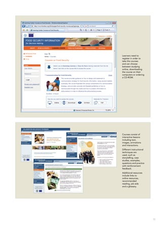 15
Learners need to
register in order to
take the courses
and can choose
between studying
online, downloading
the course on their
computers or ordering
a CD-ROM.
Courses consist of
interactive lessons
including text,
images, animations
and interactions.
Different instructional
techniques are
used, such as
storytelling, case
studies, examples,
questions and practice
with reinforcement
feedback.
Additional resources
include links to
online resources,
recommended
reading, job aids
and a glossary.
 