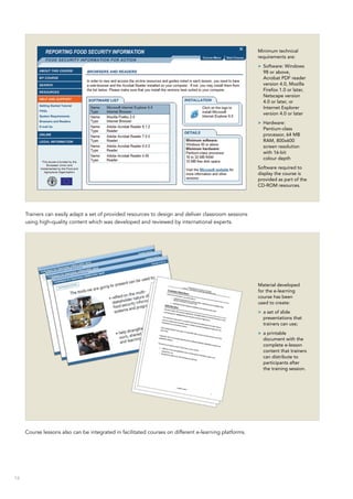 16
Trainers can easily adapt a set of provided resources to design and deliver classroom sessions
using high-quality content which was developed and reviewed by international experts.
Course lessons also can be integrated in facilitated courses on different e-learning platforms.
Minimum technical
requirements are:
>> Software: Windows
98 or above,
Acrobat PDF reader
version 4.0, Mozilla
Firefox 1.0 or later,
Netscape version
4.0 or later, or
Internet Explorer
version 4.0 or later
>> Hardware:
Pentium‑class
processor, 64 MB
RAM, 800x600
screen resolution
with 16-bit
colour depth
Software required to
display the course is
provided as part of the
CD-ROM resources.
Material developed
for the e-learning
course has been
used to create:
>> a set of slide
presentations that
trainers can use;
>> a printable
document with the
complete e-lesson
content that trainers
can distribute to
participants after
the training session.
 