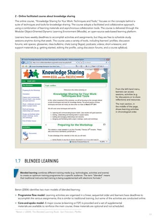 17
4
Bersin J. (2004). The Blended Learning Book. San Francisco: Pfeiffer.
2 - Online facilitated course about knowledge sharing
The online course, “Knowledge Sharing for Your Work: Techniques and Tools,” focuses on the concepts behind a
suite of techniques and tools for knowledge sharing. The course adopts a facilitated and collaborative approach,
using a combination of learning materials and asynchronous collaboration tools. The course is delivered through the
Modular Object-Oriented Dynamic Learning Environment (Moodle), an open-source web-based learning platform.
Learners have weekly deadlines to accomplish activities and assignments, but they are free to schedule study
sessions anytime during that week. The course uses a variety of tools, including learners’ profiles; discussion
forums; wiki spaces; glossaries; class bulletins; chats (using Skype); podcasts; videos; short e-lessons; and
support materials (e.g. getting started, editing the profile, using discussion forums, and a course syllabus).
1.7	 Blended learning
Bersin (2004) identifies two main models of blended learning:
>> Programme flow model: Learning activities are organized in a linear, sequential order and learners have deadlines to
accomplish the various assignments; this is similar to traditional training, but some of the activities are conducted online.
>> Core-and-spoke model: A major course (e-learning or F2F) is provided and a set of supplemental
materials are available to reinforce the main course; these materials are optional and not scheduled.
From the left-hand menu,
learners can access
sessions, activities (e.g.
for discussions or to share
reflections) and resources.
The main section, in
the middle of the page,
shows learning activities
in chronological order.
Blended learning combines different training media (e.g. technologies, activities and events)
to create an optimum training programme for a specific audience. The term “blended” means
that traditional instructor‑led training is being supplemented with electronic formats.4
 