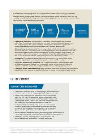 19
1.8	 In summary
An FAO blended learning programme for country teams and food security working group members
A blended learning programme was designed to provide members of national food security teams with the
knowledge and skills required to design and implement country agriculture and food security investment plans5
.
The programme includes the following components:
>> Pre-workshop preparation: A questionnaire is submitted to participants a few days before the
online phase. Participants are asked to describe their role in the national food security system and
their areas of expertise. The questionnaire helps facilitators tailor the activities to participants’
profiles and allows participants to understand each other’s roles and responsibilities.
>> Online workshop (core component): The workshop includes individual study with interactive e-lessons
on food security topics and online activities supported by facilitators and subject matter experts. Both
synchronous and asynchronous communication are used for online discussions and group work. The
main outcome of the online component is an individual work plan that will help participants reflect on
their country situation and will serve as a supporting resource for F2F workshop activities.
>> Bridge period: This is a period between the two core components of the course. Online support
is provided to participants to complete their preparation prior to the F2F workshop.
>> Face-to-face workshop (core component): The F2F workshop consists of classroom events where
participants can present and discuss their previous work, practise communication principles and
techniques and further develop their work plan with the assistance of a subject matter expert.
>> E-mentoring service and online resources: After completion of the course, a question-and-answer service
and additional online resources are available to facilitate the transfer of knowledge to the job setting.
PRE-WORKSHOP
PREPARATION
(1 WEEK)
ONLINE
WORKSHOP
(2/3 WEEKS)
BRIDGE
PERIOD
(3 WEEKS)
E-MENTORING
(3 MONTHS)
F2F
WORKSHOP
(2 WEEKS)
>> E-learning is a convenient option for organizations in certain situations (e.g.
when there is a need to reach many geographically dispersed learners).
>> In a self-paced e-learning course, learners can study course materials
at any time they wish. This requires that learners have access to a set
of interactive and self-contained materials. Facilitated or instructor‑led
e-learning takes place at a specific time and usually integrates self-study
with collaborative activities such as discussions or group work.
>> Facilitated and instructor-led e-learning courses use communication
tools which allow learners to communicate with facilitators and other
participants. Tools can be asynchronous, such as e-mail or discussion
groups, as well as synchronous, such as chat and audio conference.
>> Both facilitated and self-paced e-learning activities and content should conform to
a set of quality standards to ensure the effectiveness of the learning programme.
>> In a blended approach, e-learning sessions can be integrated with
face-to-face traditional activities using a variety of approaches.
Key points for this chapter
5
The learning programme has been developed by FAO in collaboration with the German Agency for International
Cooperation (GIZ) and in consultation with regional organizations (CILSS, NEDAP, ASEAN) as part of the project “Improving
the abilities of Regional Organizations to develop, implement and monitor food security training programs”.
 