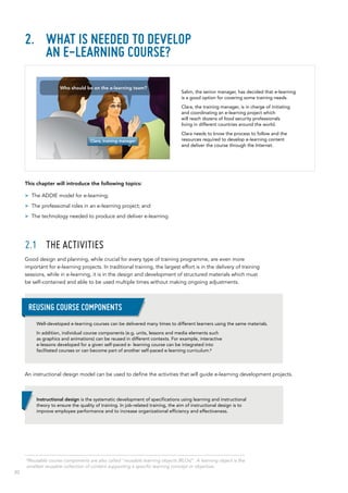 20
2.	 What is needed to develop
an e-learning course?
This chapter will introduce the following topics:
>> The ADDIE model for e-learning;
>> The professional roles in an e-learning project; and
>> The technology needed to produce and deliver e-learning.
2.1	 The activities
Good design and planning, while crucial for every type of training programme, are even more
important for e-learning projects. In traditional training, the largest effort is in the delivery of training
sessions, while in e-learning, it is in the design and development of structured materials which must
be self‑contained and able to be used multiple times without making ongoing adjustments.
An instructional design model can be used to define the activities that will guide e-learning development projects.
Salim, the senior manager, has decided that e-learning
is a good option for covering some training needs.
Clara, the training manager, is in charge of initiating
and coordinating an e-learning project which
will reach dozens of food security professionals
living in different countries around the world.
Clara needs to know the process to follow and the
resources required to develop e-learning content
and deliver the course through the Internet.
Well-developed e-learning courses can be delivered many times to different learners using the same materials.
In addition, individual course components (e.g. units, lessons and media elements such
as graphics and animations) can be reused in different contexts. For example, interactive
e-lessons developed for a given self-paced e- learning course can be integrated into
facilitated courses or can become part of another self-paced e-learning curriculum.6
Reusing course components
Instructional design is the systematic development of specifications using learning and instructional
theory to ensure the quality of training. In job‑related training, the aim of instructional design is to
improve employee performance and to increase organizational efficiency and effectiveness.
6
Reusable course components are also called “reusable learning objects (RLOs)”. A learning object is the
smallest reusable collection of content supporting a specific learning concept or objective.
Clara, training manager
Who should be on the e-learning team?
 