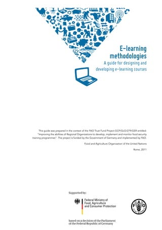 This guide was prepared in the context of the FAO Trust Fund Project GCP/GLO/279/GER entitled:
“Improving the abilities of Regional Organizations to develop, implement and monitor food security
training programmes”. The project is funded by the Government of Germany and implemented by FAO.
Food and Agriculture Organization of the United Nations
Rome, 2011
E-learning
methodologies
A guide for designing and
developing e-learning courses
 