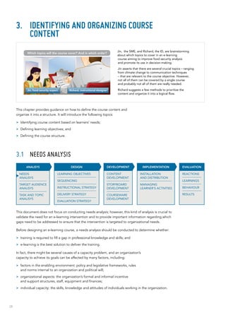 28
3.	 Identifying and organizing course
content
This chapter provides guidance on how to define the course content and
organize it into a structure. It will introduce the following topics:
>> Identifying course content based on learners’ needs;
>> Defining learning objectives; and
>> Defining the course structure.
3.1	 Needs analysis
This document does not focus on conducting needs analysis; however, this kind of analysis is crucial to
validate the need for an e-learning intervention and to provide important information regarding which
gaps need to be addressed to ensure that the intervention is targeted to organizational needs.
Before designing an e-learning course, a needs analysis should be conducted to determine whether:
>> training is required to fill a gap in professional knowledge and skills; and
>> e-learning is the best solution to deliver the training.
In fact, there might be several causes of a capacity problem, and an organization’s
capacity to achieve its goals can be affected by many factors, including:
>> factors in the enabling environment: policy and legislative frameworks, rules
and norms internal to an organization and political will;
>> organizational aspects: the organization’s formal and informal incentive
and support structures, staff, equipment and finances;
>> individual capacity: the skills, knowledge and attitudes of individuals working in the organization.
Jin, the SME, and Richard, the ID, are brainstorming
about which topics to cover in an e-learning
course aiming to improve food security analysis
and promote its use in decision-making.
Jin asserts that there are several crucial topics – ranging
from climate change to communication techniques
– that are relevant to the course objective. However,
not all of them can be covered by a single course
and probably not all of them are really needed.
Richard suggests a few methods to prioritize the
content and organize it into a logical flow.
INSTALLATION
AND DISTRIBUTION
MANAGING
LEARNER’S ACTIVITIES
IMPLEMENTATION
CONTENT
DEVELOPMENT
STORYBOARD
DEVELOPMENT
COURSEWARE
DEVELOPMENT
DEVELOPMENT EVALUATION
REACTIONS
LEARNINGS
BEHAVIOUR
RESULTS
DESIGN
LEARNING OBJECTIVES
SEQUENCING
INSTRUCTIONAL STRATEGY
DELIVERY STRATEGY
EVALUATION STRATEGY
ANALISYS
NEEDS
ANALISYS
TARGET AUDIENCE
ANALISYS
TASK AND TOPIC
ANALISYS
Jin, food security expert Richard, instructional designer
Which topics will the course cover? And in which order?
 