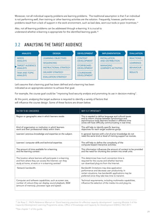 29
Moreover, not all individual capacity problems are learning problems. The traditional assumption is that if an individual
is not performing well, then training or other learning activities are the solution. Frequently, however, performance
problems result from a lack of support in the work environment, such as bad data, worn-out tools or poor incentives.11
Also, not all learning problems can be addressed through e-learning. It is crucial to
understand whether e-learning is appropriate for the identified learning goals.12
3.2	 ANALYSING THE TARGET AUDIENCE
Let’s assume that a learning goal has been defined and e-learning has been
indicated as an appropriate solution to achieve that goal.
For example, the course goal could be “improving food security analysis and promoting its use in decision-making”.
At this point, analysing the target audience is required to identify a variety of factors that
will influence the course design. Some of these factors are shown below.
FACTOR TO BE CONSIDERED WHY IS IT IMPORTANT?
Region or geographic area in which learners reside. This is needed to define language and cultural issues
and to inform choices between synchronous and
asynchronous tools (learners located in different time
zones will have difficulty communicating in real time).
Kind of organization or institution in which learners
work and their professional role(s) within them.
This will help to identify specific learning
objectives for each target audience group.
Learners’ previous knowledge and expertise on the subject. In general, learners with a lot of prior knowledge do not
need the same kind or level of training support as novices.
Learners’ computer skills and technical expertise. This will help to define the complexity of the
computer-based interactive activities.
The amount of time available for e-learning
and the learning context .
This information influences the amount of content to be provided
and the need for chunking the content into small units.
The location where learners will participate in e-learning
and from where they can access the Internet; can they
study at home, at work or in e-learning centres?
This determines how much connection time is
required for the course and whether learners
can download plug-ins from the Internet.
Network bandwidth. Bandwidth limitations may slow application
performance and decrease user productivity. In
certain situations, low bandwidth applications may be
preferred since they take less time to transmit.
Computer and software capabilities, such as screen size,
number of colours they can display, sound playback, RAM
(amount of memory), processor type and speed .
Technical requirements, including multimedia capabilities,
influence the selection of the media mix and plug-ins.
INSTALLATION
AND DISTRIBUTION
MANAGING
LEARNER’S ACTIVITIES
IMPLEMENTATION
CONTENT
DEVELOPMENT
STORYBOARD
DEVELOPMENT
COURSEWARE
DEVELOPMENT
DEVELOPMENT EVALUATION
REACTIONS
LEARNINGS
BEHAVIOUR
RESULTS
DESIGN
LEARNING OBJECTIVES
SEQUENCING
INSTRUCTIONAL STRATEGY
DELIVERY STRATEGY
EVALUATION STRATEGY
ANALISYS
NEEDS
ANALISYS
TARGET AUDIENCE
ANALISYS
TASK AND TOPIC
ANALISYS
11
de Rosa C., FAO’s Reference Manual on ‘Good learning practices for effective capacity development’. Learning Module 3 of the
Capacity Development Learning Programme series, Office of Knowledge and Capacity for Development (OEKC), FAO 2011.
12
See chapter 1 of this guide.
 