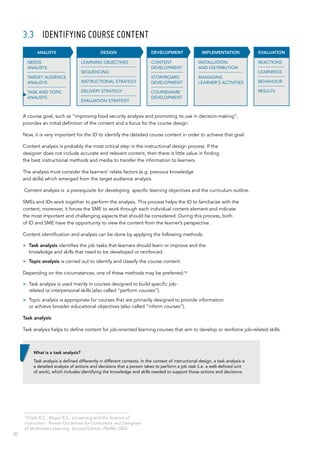 30
3.3	 IDENTIFYING COURSE CONTENT
A course goal, such as “improving food security analysis and promoting its use in decision‑making”,
provides an initial definition of the content and a focus for the course design.
Now, it is very important for the ID to identify the detailed course content in order to achieve that goal.
Content analysis is probably the most critical step in the instructional design process. If the
designer does not include accurate and relevant content, then there is little value in finding
the best instructional methods and media to transfer the information to learners.
The analysis must consider the learners’ relate factors (e.g. previous knowledge
and skills) which emerged from the target audience analysis.
Content analysis is a prerequisite for developing specific learning objectives and the curriculum outline.
SMEs and IDs work together to perform the analysis. This process helps the ID to familiarize with the
content; moreover, it forces the SME to work through each individual content element and indicate
the most important and challenging aspects that should be considered. During this process, both
of ID and SME have the opportunity to view the content from the learner’s perspective.
Content identification and analysis can be done by applying the following methods:
>> Task analysis identifies the job tasks that learners should learn or improve and the
knowledge and skills that need to be developed or reinforced.
>> Topic analysis is carried out to identify and classify the course content.
Depending on the circumstances, one of these methods may be preferred:13
>> Task analysis is used mainly in courses designed to build specific job-
related or interpersonal skills (also called “perform courses”).
>> Topic analysis is appropriate for courses that are primarily designed to provide information
or achieve broader educational objectives (also called “inform courses”).
Task analysis
Task analysis helps to define content for job-oriented learning courses that aim to develop or reinforce job-related skills.
INSTALLATION
AND DISTRIBUTION
MANAGING
LEARNER’S ACTIVITIES
IMPLEMENTATION
CONTENT
DEVELOPMENT
STORYBOARD
DEVELOPMENT
COURSEWARE
DEVELOPMENT
DEVELOPMENT EVALUATION
REACTIONS
LEARNINGS
BEHAVIOUR
RESULTS
DESIGN
LEARNING OBJECTIVES
SEQUENCING
INSTRUCTIONAL STRATEGY
DELIVERY STRATEGY
EVALUATION STRATEGY
ANALISYS
NEEDS
ANALISYS
TARGET AUDIENCE
ANALISYS
TASK AND TOPIC
ANALISYS
What is a task analysis?
Task analysis is defined differently in different contexts. In the context of instructional design, a task analysis is
a detailed analysis of actions and decisions that a person takes to perform a job task (i.e. a well-defined unit
of work), which includes identifying the knowledge and skills needed to support those actions and decisions.
13
Clark R.C., Mayer R.E., e-Learning and the Science of
Instruction - Proven Guidelines for Consumers and Designers
of Multimedia Learning, Second Edition, Pfeiffer 2005
 