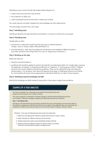 31
Identifying course content through task analysis allows designers to:
>> create a learning course that is job centred;
>> focus attention on skills; and
>> create case-based scenarios that build on realistic job contexts.
As a result, learners can better integrate the new knowledge into their daily practice.
The task analysis consists of four main steps:
Step 1: Identifying tasks
Identify and describe the tasks that learners should learn or improve to achieve the course goal.
Step 2: Classifying tasks
Classify tasks as either:
>> procedural (i.e. tasks that are performed by executing an ordered sequence
of steps , such as “Create a table in Microsoft Word”); or
>> principle-based (i.e. tasks requiring judgments and decisions to be applied in different situations
and under conditions that change every time, such as “Organizing a conference”).
Step 3: Breaking up the tasks
Break each task into:
>> steps (for procedural tasks); or
>> guidelines that should be applied to perform the tasks (for principle-based tasks). For complex tasks, requiring
the application of strategic or interpersonal skills (such as “adapting” or “solving group conflicts”), different
points of view may be needed to identify the guidelines. These can be collected through interviews with
several experts, e.g. by asking them about the approach they adopt in challenging situations and looking
for commonalties among the various approaches to identify the skills that can help in those situations.
Step 4: Identifying required knowledge and skills
Identify the knowledge and skills needed to best perform those steps or apply those guidelines.
Let’s use an example of an e-learning course aimed at improving food security
analysis and promoting its use in decision-making.
The course audience is composed of mid-level managers, technical staff and field personnel who
are involved in collecting, managing, analysing and reporting food security information.
Step 1: Identifying tasks
Discussions with several food security experts reveal that the most critical aspects to be improved relate to:
the selection of assessment methods and indicators; the analysis of the collected data; and, importantly, the
preparation of effective food security reports to communicate research findings to decision-makers.
Therefore, in this case, the following job tasks need to be performed:
1 - Select the most appropriate method to assess food security in a given context.
2 - Select indicators for different food security dimensions.
3 - Analyse assessment results using standardized analysis methods.
4 - Design and produce effective reports for decision-makers, providing
them with recommendations based on analysis results.
Example of a task analysis
 