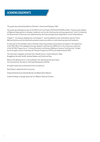 2
This guide was authored by Beatrice Ghirardini, Instructional Designer, FAO.
The guide was developed as part of the FAO Trust Fund Project GCP/GLO/279/GER entitled: “Improving the abilities
of Regional Organizations to develop, implement and monitor food security training programmes” which is funded by
the Government of Germany and implemented by the Food and Agriculture Organization of the United Nations.
Chapter 7 - Courseware development and Chapter 9 - Learning platforms were authored by Jasmina Tisovic.
Mehmet Korkmaz and Ute Eberhardt provided content and advice on online learning tools and facilitation.
A major part of the examples used to illustrate e-learning processes and products are based on the experience
of the FAO Office of Knowledge Exchange, Research and Extension (OEK) and on the e-learning component
of the EC-FAO Programme on “Linking Information and Decision Making to Improve Food Security”, funded
by the European Union’s Food Security Thematic Programme (FSTP) and implemented by FAO.
The document integrates comments from Fabiola Franco, Cristina Petracchi, Peter
Bruggeling, Riccardo Santilli, Andrew Nadeau and Cecilia de Rosa.
Many of the glossary terms in this publication are reproduced with permission
from the American Society for Training & Development (ASTD).
An expert review was conducted by Franco Landriscina.
Brett Shapiro edited the final manuscript.
Original illustrations by Daniele Blundo and Massimiliano Martino.
Graphical design and page layout by Curt Wagner, Skiprock Creative.
Acknowledgements
 