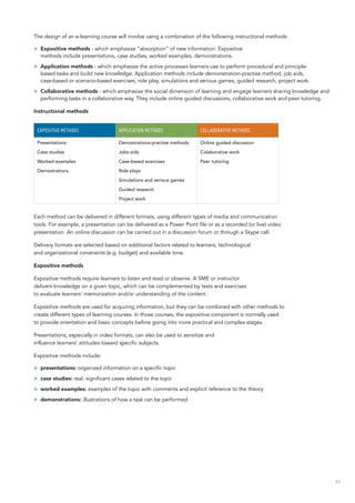 45
The design of an e-learning course will involve using a combination of the following instructional methods:
>> Expositive methods - which emphasize “absorption” of new information. Expositive
methods include presentations, case studies, worked examples, demonstrations.
>> Application methods - which emphasize the active processes learners use to perform procedural and principle-
based tasks and build new knowledge. Application methods include demonstration-practise method, job aids,
case-based or scenario-based exercises, role play, simulations and serious games, guided research, project work.
>> Collaborative methods - which emphasize the social dimension of learning and engage learners sharing knowledge and
performing tasks in a collaborative way. They include online guided discussions, collaborative work and peer tutoring.
Instructional methods
EXPOSITIVE METHODS APPLICATION METHODS COLLABORATIVE METHODS
Presentations
Case studies
Worked examples
Demostrations
Demostrations-practise methods
Jobs aids
Case-based exercises
Role plays
Simulations and serious games
Guided research
Project work
Online guided discussion
Colaborative work
Peer tutoring
Each method can be delivered in different formats, using different types of media and communication
tools. For example, a presentation can be delivered as a Power Point file or as a recorded (or live) video
presentation. An online discussion can be carried out in a discussion forum or through a Skype call.
Delivery formats are selected based on additional factors related to learners, technological
and organizational constraints (e.g. budget) and available time.
Expositive methods
Expositive methods require learners to listen and read or observe. A SME or instructor
delivers knowledge on a given topic, which can be complemented by tests and exercises
to evaluate learners’ memorization and/or understanding of the content.
Expositive methods are used for acquiring information, but they can be combined with other methods to
create different types of learning courses. In those courses, the expositive component is normally used
to provide orientation and basic concepts before going into more practical and complex stages.
Presentations, especially in video formats, can also be used to sensitize and
influence learners’ attitudes toward specific subjects.
Expositive methods include:
>> presentations: organized information on a specific topic
>> case studies: real, significant cases related to the topic
>> worked examples: examples of the topic with comments and explicit reference to the theory
>> demonstrations: illustrations of how a task can be performed
 
