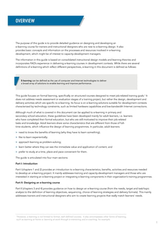 3
Overview
The purpose of this guide is to provide detailed guidance on designing and developing an
e-learning course for trainers and instructional designers who are new to e-learning design. It also
provides basic concepts and information on the processes and resources involved in e-learning
development, which might be of interest to capacity-development managers.
The information in this guide is based on consolidated instructional design models and learning theories and
incorporates FAO’s experience in delivering e-learning courses in development contexts. While there are several
definitions of e-learning which reflect different perspectives, e-learning in this document is defined as follows:
This guide focuses on formal learning, specifically on structured courses designed to meet job-related training goals.1
It
does not address needs assessment or evaluation stages of a training project, but rather the design, development and
delivery activities which are specific to e-learning. Its focus is on e-learning solutions suitable for development contexts
characterized by technology constraints, such as limited hardware capabilities and low-bandwidth Internet connections.
Although much of what is covered in this document can be applied to e-learning in primary and
secondary school education, these guidelines have been developed mainly for adult learners, i.e. learners
who have completed their formal education, but who are still motivated to improve their job-related
tasks and knowledge. Adult learners share some characteristics that are different from those of full-
time students, which influence the design of learning programmes. In particular, adult learners:
>> need to know the benefits of learning (why they have to learn something);
>> like to learn experientially;
>> approach learning as problem-solving;
>> learn better where they can see the immediate value and application of content; and
>> prefer to study at a time, place and pace convenient for them.
The guide is articulated into four main sections:
Part I: Introduction
Part I (chapters 1 and 2) provides an introduction to e-learning characteristics, benefits, activities and resources needed
to develop an e-learning project. It mainly addresses training and capacity-development managers and those who are
interested in starting an e-learning project or integrating e-learning components in their organization’s training programmes.
Part II: Designing an e-learning course
Part II (chapters 3 and 4) provides guidance on how to design an e-learning course (from the needs, target and task/topic
analysis to the definition of learning objectives, sequencing, choice of learning strategies and delivery formats). This mainly
addresses trainers and instructional designers who aim to create learning projects that really match learners’ needs.
E-learning can be defined as the use of computer and Internet technologies to deliver
a broad array of solutions to enable learning and improve performance.
1
However, e-learning is not limited to formal, well-defined courses. It also encompasses other forms of learning,
such as learning at home or learning at work through e-mentoring and e-coaching, for example.
 
