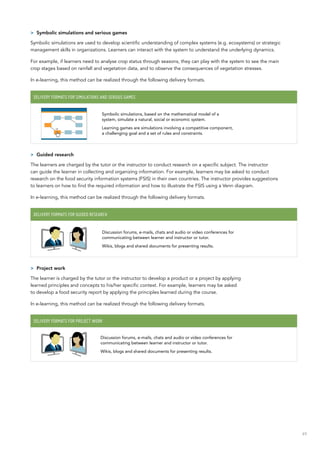 49
>> Symbolic simulations and serious games
Symbolic simulations are used to develop scientific understanding of complex systems (e.g. ecosystems) or strategic
management skills in organizations. Learners can interact with the system to understand the underlying dynamics.
For example, if learners need to analyse crop status through seasons, they can play with the system to see the main
crop stages based on rainfall and vegetation data, and to observe the consequences of vegetation stresses.
In e-learning, this method can be realized through the following delivery formats.
Delivery formats for simulations and serious games
Symbolic simulations, based on the mathematical model of a
system, simulate a natural, social or economic system.
Learning games are simulations involving a competitive component,
a challenging goal and a set of rules and constraints.
>> Guided research
The learners are charged by the tutor or the instructor to conduct research on a specific subject. The instructor
can guide the learner in collecting and organizing information. For example, learners may be asked to conduct
research on the food security information systems (FSIS) in their own countries. The instructor provides suggestions
to learners on how to find the required information and how to illustrate the FSIS using a Venn diagram.
In e-learning, this method can be realized through the following delivery formats.
Delivery formats for guided research
Discussion forums, e-mails, chats and audio or video conferences for
communicating between learner and instructor or tutor.
Wikis, blogs and shared documents for presenting results.
>> Project work
The learner is charged by the tutor or the instructor to develop a product or a project by applying
learned principles and concepts to his/her specific context. For example, learners may be asked
to develop a food security report by applying the principles learned during the course.
In e-learning, this method can be realized through the following delivery formats.
Delivery formats for project work
Discussion forums, e-mails, chats and audio or video conferences for
communicating between learner and instructor or tutor.
Wikis, blogs and shared documents for presenting results.
 