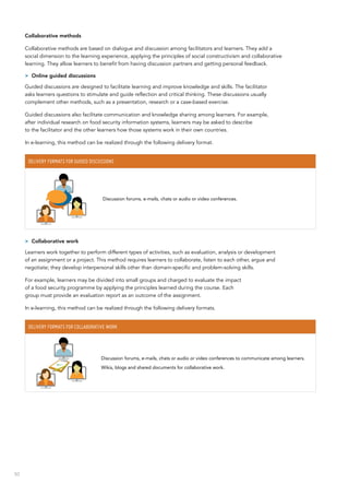 50
Collaborative methods
Collaborative methods are based on dialogue and discussion among facilitators and learners. They add a
social dimension to the learning experience, applying the principles of social constructivism and collaborative
learning. They allow learners to benefit from having discussion partners and getting personal feedback.
>> Online guided discussions
Guided discussions are designed to facilitate learning and improve knowledge and skills. The facilitator
asks learners questions to stimulate and guide reflection and critical thinking. These discussions usually
complement other methods, such as a presentation, research or a case-based exercise.
Guided discussions also facilitate communication and knowledge sharing among learners. For example,
after individual research on food security information systems, learners may be asked to describe
to the facilitator and the other learners how those systems work in their own countries.
In e-learning, this method can be realized through the following delivery format.
Delivery formats for guided discussions
Discussion forums, e-mails, chats or audio or video conferences.
>> Collaborative work
Learners work together to perform different types of activities, such as evaluation, analysis or development
of an assignment or a project. This method requires learners to collaborate, listen to each other, argue and
negotiate; they develop interpersonal skills other than domain-specific and problem-solving skills.
For example, learners may be divided into small groups and charged to evaluate the impact
of a food security programme by applying the principles learned during the course. Each
group must provide an evaluation report as an outcome of the assignment.
In e-learning, this method can be realized through the following delivery formats.
Delivery formats for collaborative work
Discussion forums, e-mails, chats or audio or video conferences to communicate among learners.
Wikis, blogs and shared documents for collaborative work.
 