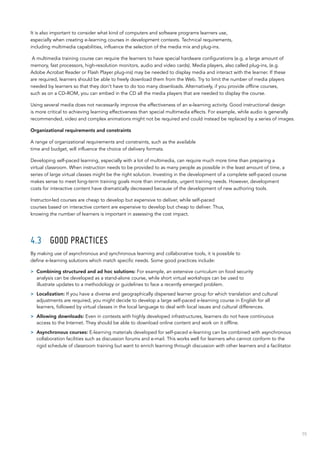 55
It is also important to consider what kind of computers and software programs learners use,
especially when creating e-learning courses in development contexts. Technical requirements,
including multimedia capabilities, influence the selection of the media mix and plug-ins.
A multimedia training course can require the learners to have special hardware configurations (e.g. a large amount of
memory, fast processors, high-resolution monitors, audio and video cards). Media players, also called plug-ins, (e.g.
Adobe Acrobat Reader or Flash Player plug-ins) may be needed to display media and interact with the learner. If these
are required, learners should be able to freely download them from the Web. Try to limit the number of media players
needed by learners so that they don’t have to do too many downloads. Alternatively, if you provide offline courses,
such as on a CD-ROM, you can embed in the CD all the media players that are needed to display the course.
Using several media does not necessarily improve the effectiveness of an e-learning activity. Good instructional design
is more critical to achieving learning effectiveness than special multimedia effects. For example, while audio is generally
recommended, video and complex animations might not be required and could instead be replaced by a series of images.
Organizational requirements and constraints
A range of organizational requirements and constraints, such as the available
time and budget, will influence the choice of delivery formats.
Developing self-paced learning, especially with a lot of multimedia, can require much more time than preparing a
virtual classroom. When instruction needs to be provided to as many people as possible in the least amount of time, a
series of large virtual classes might be the right solution. Investing in the development of a complete self-paced course
makes sense to meet long-term training goals more than immediate, urgent training needs. However, development
costs for interactive content have dramatically decreased because of the development of new authoring tools.
Instructor-led courses are cheap to develop but expensive to deliver, while self-paced
courses based on interactive content are expensive to develop but cheap to deliver. Thus,
knowing the number of learners is important in assessing the cost impact.
4.3	 Good practices
By making use of asynchronous and synchronous learning and collaborative tools, it is possible to
define e-learning solutions which match specific needs. Some good practices include:
>> Combining structured and ad hoc solutions: For example, an extensive curriculum on food security
analysis can be developed as a stand-alone course, while short virtual workshops can be used to
illustrate updates to a methodology or guidelines to face a recently emerged problem.
>> Localization: If you have a diverse and geographically dispersed learner group for which translation and cultural
adjustments are required, you might decide to develop a large self-paced e-learning course in English for all
learners, followed by virtual classes in the local language to deal with local issues and cultural differences.
>> Allowing downloads: Even in contexts with highly developed infrastructures, learners do not have continuous
access to the Internet. They should be able to download online content and work on it offline.
>> Asynchronous courses: E-learning materials developed for self-paced e-learning can be combined with asynchronous
collaboration facilities such as discussion forums and e-mail. This works well for learners who cannot conform to the
rigid schedule of classroom training but want to enrich learning through discussion with other learners and a facilitator.
 