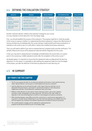 56
4.4	 DEFINING THE EVALUATION STRATEGY
Another important decision relates to the evaluation strategy for your course.
It is very important to think about this from the design stage.
First, you should establish the purpose of the evaluation. The purpose might be to: check the quality
of the course to improve it before it is implemented (formative evaluation); measure the effectiveness of
training and learning immediately after the course has been implemented (confirmative evaluation); or
evaluate an old course to see if it is still valid or needs to be modified (summative evaluation).
Then, you will need to define if you want to evaluate learners’ progress and/or provide certification. This
will also influence the choice of the assessment tests that will be integrated into the course.
In fact, you may want to assess learners’ knowledge and skills before the course starts, at a certain
point in the course (e.g. middle evaluation) and/or after the completion of the entire course.20
As already stated, it is important to ensure that the assessment tests are aligned with the learning
objectives. For this reason it is advisable to start drafting the assessment tests from the first stages
of the project, just after the definition of the learning objectives for each learning unit.
4.5	 In summary
INSTALLATION
AND DISTRIBUTION
MANAGING
LEARNER’S ACTIVITIES
IMPLEMENTATION
CONTENT
DEVELOPMENT
STORYBOARD
DEVELOPMENT
COURSEWARE
DEVELOPMENT
DEVELOPMENT EVALUATION
REACTIONS
LEARNINGS
BEHAVIOUR
RESULTS
DESIGN
LEARNING OBJECTIVES
SEQUENCING
INSTRUCTIONAL STRATEGY
DELIVERY STRATEGY
EVALUATION STRATEGY
ANALISYS
NEEDS
ANALISYS
TARGET AUDIENCE
ANALISYS
TASK AND TOPIC
ANALISYS
>> The ID must propose the best mix of e-learning methods and formats to match specific learning
needs. Special attention must be given to technological and resource constraints.
>> Learning objectives can be achieved through a wide range of learning methods, such as
self-paced interactive lessons, case-based or operational simulations, online discussions,
collaborative activities, virtual classrooms, assessment tests and surveys.
>> Different media elements can be used to create e-learning content, such as text, graphics,
animations, audio, photographs and video sequences. The choice of the right media mix
depends on the instructional approach as well as on technological and resource constraints.
>> When deciding between using offline and online, synchronous or asynchronous approaches, it is
important to consider learner-related factors (e.g. their technical expertise and available time) and
technical aspects (e.g. hardware and software requirements and speed of Internet connection).
>> The overall evaluation strategy and the methods for assessing learners’
progress should also be defined as part of the design stage.
Key points for this chapter
20
See chapter 8.4 for more details on the different types
of evaluation and on methods to assess learning.
 