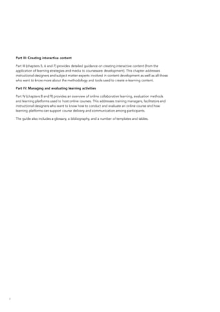 4
Part III: Creating interactive content
Part III (chapters 5, 6 and 7) provides detailed guidance on creating interactive content (from the
application of learning strategies and media to courseware development). This chapter addresses
instructional designers and subject matter experts involved in content development as well as all those
who want to know more about the methodology and tools used to create e-learning content.
Part IV: Managing and evaluating learning activities
Part IV (chapters 8 and 9) provides an overview of online collaborative learning, evaluation methods
and learning platforms used to host online courses. This addresses training managers, facilitators and
instructional designers who want to know how to conduct and evaluate an online course and how
learning platforms can support course delivery and communication among participants.
The guide also includes a glossary, a bibliography, and a number of templates and tables.
 