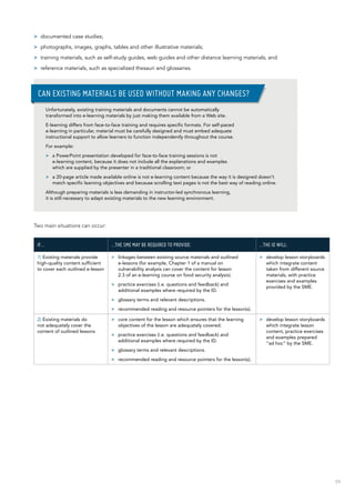 59
>> documented case studies;
>> photographs, images, graphs, tables and other illustrative materials;
>> training materials, such as self-study guides, web guides and other distance learning materials; and
>> reference materials, such as specialized thesauri and glossaries.
Two main situations can occur:
If… …the SME may be required to provide: …the ID will:
1) Existing materials provide
high-quality content sufficient
to cover each outlined e-lesson
>> linkages between existing source materials and outlined
e-lessons (for example, Chapter 1 of a manual on
vulnerability analysis can cover the content for lesson
2.3 of an e-learning course on food security analysis).
>> practice exercises (i.e. questions and feedback) and
additional examples where required by the ID.
>> glossary terms and relevant descriptions.
>> recommended reading and resource pointers for the lesson(s).
>> develop lesson storyboards
which integrate content
taken from different source
materials, with practice
exercises and examples
provided by the SME.
2) Existing materials do
not adequately cover the
content of outlined lessons
>> core content for the lesson which ensures that the learning
objectives of the lesson are adequately covered.
>> practice exercises (i.e. questions and feedback) and
additional examples where required by the ID.
>> glossary terms and relevant descriptions.
>> recommended reading and resource pointers for the lesson(s).
>> develop lesson storyboards
which integrate lesson
content, practice exercises
and examples prepared
“ad hoc” by the SME.
Unfortunately, existing training materials and documents cannot be automatically
transformed into e-learning materials by just making them available from a Web site.
E-learning differs from face-to-face training and requires specific formats. For self-paced
e-learning in particular, material must be carefully designed and must embed adequate
instructional support to allow learners to function independently throughout the course.
For example:
>> a PowerPoint presentation developed for face-to-face training sessions is not
e-learning content, because it does not include all the explanations and examples
which are supplied by the presenter in a traditional classroom; or
>> a 20-page article made available online is not e-learning content because the way it is designed doesn’t
match specific learning objectives and because scrolling text pages is not the best way of reading online.
Although preparing materials is less demanding in instructor-led synchronous learning,
it is still necessary to adapt existing materials to the new learning environment.
Can existing materials be used without making any changes?
 