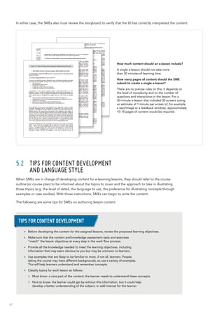 60
In either case, the SMEs also must review the storyboard to verify that the ID has correctly interpreted the content.
5.2	 Tips for content development 	
and language style
When SMEs are in charge of developing content for e-learning lessons, they should refer to the course
outline (or course plan) to be informed about the topics to cover and the approach to take in illustrating
those topics (e.g. the level of detail, the language to use, the preference for illustrating concepts through
examples or case studies). With those instructions, SMEs can begin to write the content.
The following are some tips for SMEs on authoring lesson content.
How much content should an e-lesson include?
A single e-lesson should not take more
than 30 minutes of learning time.
How many pages of content should the SME
submit to create a single e-lesson?
There are no precise rules on this; it depends on
the level of complexity and on the number of
questions and interactions in the lesson. For a
30-minute e-lesson that included 30 screens (using
an estimate of 1 minute per screen of, for example,
a text/image or a feedback window), approximately
10-15 pages of content would be required.
>> Before developing the content for the assigned lessons, review the proposed learning objectives.
>> Make sure that the content and knowledge assessment tests and exercises
“match” the lesson objectives at every step in the work flow process.
>> Provide all the knowledge needed to meet the learning objectives, including
information that may seem obvious to you but may be unknown to learners.
>> Use examples that are likely to be familiar to most, if not all, learners. People
taking the course may have different backgrounds, so use a variety of examples.
This will help learners understand and remember concepts.
>> Classify topics for each lesson as follows:
>> Must know: a core part of the content; the learner needs to understand these concepts.
>> Nice to know: the learner could get by without this information, but it could help
develop a better understanding of the subject, or add interest for the learner.
Tips for content development
 