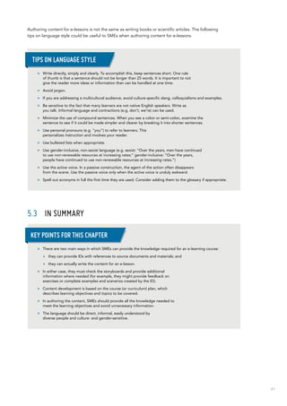 61
Authoring content for e-lessons is not the same as writing books or scientific articles. The following
tips on language style could be useful to SMEs when authoring content for e-lessons.
5.3	 In summary
>> Write directly, simply and clearly. To accomplish this, keep sentences short. One rule
of thumb is that a sentence should not be longer than 25 words. It is important to not
give the reader more ideas or information than can be handled at one time.
>> Avoid jargon.
>> If you are addressing a multicultural audience, avoid culture-specific slang, colloquialisms and examples.
>> Be sensitive to the fact that many learners are not native English speakers. Write as
you talk. Informal language and contractions (e.g. don’t, we’re) can be used.
>> Minimize the use of compound sentences. When you see a colon or semi-colon, examine the
sentence to see if it could be made simpler and clearer by breaking it into shorter sentences.
>> Use personal pronouns (e.g. “you”) to refer to learners. This
personalizes instruction and involves your reader.
>> Use bulleted lists when appropriate.
>> Use gender-inclusive, non-sexist language (e.g. sexist: “Over the years, men have continued
to use non-renewable resources at increasing rates;” gender-inclusive: “Over the years,
people have continued to use non-renewable resources at increasing rates.”)
>> Use the active voice. In a passive construction, the agent of the action often disappears
from the scene. Use the passive voice only when the active voice is unduly awkward.
>> Spell out acronyms in full the first time they are used. Consider adding them to the glossary if appropriate.
Tips on language style
>> There are two main ways in which SMEs can provide the knowledge required for an e-learning course:
>> they can provide IDs with references to source documents and materials; and
>> they can actually write the content for an e-lesson.
>> In either case, they must check the storyboards and provide additional
information where needed (for example, they might provide feedback on
exercises or complete examples and scenarios created by the ID).
>> Content development is based on the course (or curriculum) plan, which
describes learning objectives and topics to be covered.
>> In authoring the content, SMEs should provide all the knowledge needed to
meet the learning objectives and avoid unnecessary information.
>> The language should be direct, informal, easily understood by
diverse people and culture- and gender-sensitive.
Key points for this chapter
 