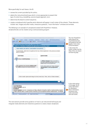 63
More specifically, for each lesson, the ID:
>> reviews the content provided by the author;
>> selects the instructional technique which is more appropriate to present that
type of content (e.g. storytelling, scenario-based approach, etc.);
>> determines the lesson’s content sequence;
>> creates a storyboard which specifies which elements will appear in each screen of the e-lesson. These elements
include: text, images and other media, interactive questions, “more information” windows and annexes.
The following is an example of a storyboard created with PowerPoint. However,
storyboards also can be created using a word processing program.
The next sections provide some guidance on how to use instructional techniques and
integrate media elements and interactive questions to create a lesson storyboard.
The main PowerPoint
slide presents the
visual elements (text
and graphics) that will
appear in the screen
of the final lesson.
It also shows the
screen number and the
titles of the unit, lesson
and learning step.
In the notes section
of the page, the ID
writes information
for developers
about interactions,
animations and
audio associated
with that screen.
 