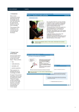65
Lesson component Example
2) Introduction
One or more
introductory screens
describing how the
knowledge gained
from the course will
be used and the
benefits of having
that knowledge.
The purpose of the
introduction is to
motivate learners
to proceed with
the lesson.
3) Content (core
of the lesson)
A set of screens (from
4 to 25) which make
up the core of the
lesson. These combine:
>> text;
>> media elements;
>> examples; and
>> practice questions.
Their purpose is to
facilitate learning of
knowledge and skills.
A range of instructional
techniques can be used
to present the content.
These techniques,
as well as guidelines
on how to use media
elements, examples
and exercises, are
presented later
in this chapter.
 