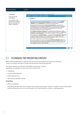 66
Lesson component Example
4) Summary
List of key points
in the lesson.
The purpose of the
summary is to help the
learner memorize the
lesson’s key points.
6.3	 Techniques for presenting content
When creating storyboards for e-lessons, IDs may choose among diverse techniques for presenting
content, according to the type of content and the desired instructional approach.
This section presents an overview of the following techniques, including
descriptions and guidance on when and how to use each one:
>> storytelling;
>> scenario-based approach;
>> toolkit approach; and
>> demonstration-practise method.
Storytelling
>> What is storytelling?
Storytelling provides information through a story narrative which places content in a realistic context and illustrates
actions and decisions of one or more characters. It can use illustrations, pictures or video sequences.
 